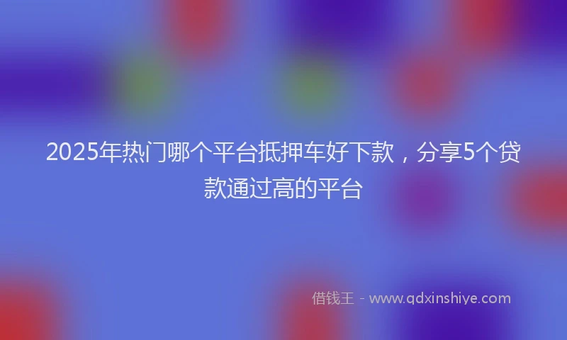 2025年热门哪个平台抵押车好下款，分享5个贷款通过高的平台