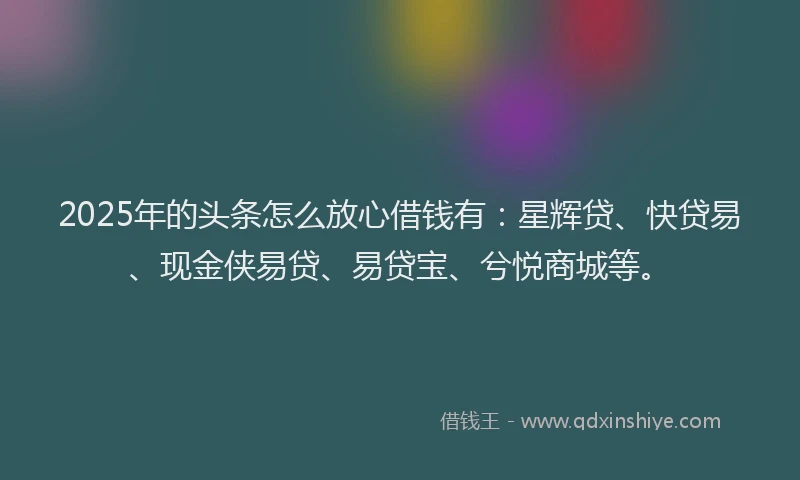 2025年的头条怎么放心借钱有：星辉贷、快贷易、现金侠易贷、易贷宝、兮悦商城等。