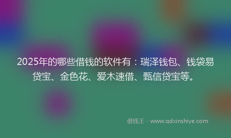 2025年的哪些借钱的软件有：瑞泽钱包、钱袋易贷宝、金色花、爱木速借、甄信贷宝等。