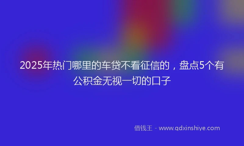2025年热门哪里的车贷不看征信的，盘点5个有公积金无视一切的口子