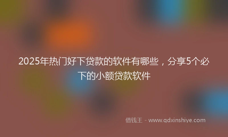 2025年热门好下贷款的软件有哪些，分享5个必下的小额贷款软件