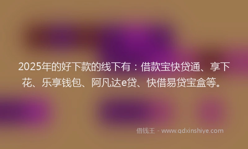 2025年的好下款的线下有：借款宝快贷通、享下花、乐享钱包、阿凡达e贷、快借易贷宝盒等。