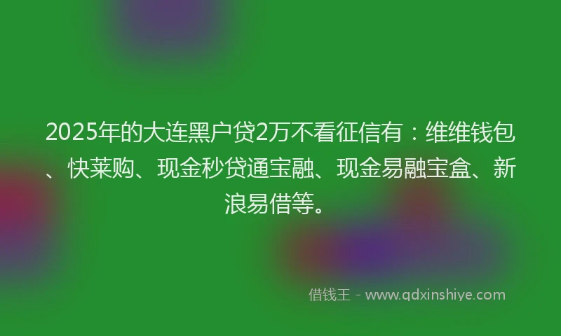 2025年的大连黑户贷2万不看征信有：维维钱包、快莱购、现金秒贷通宝融、现金易融宝盒、新浪易借等。
