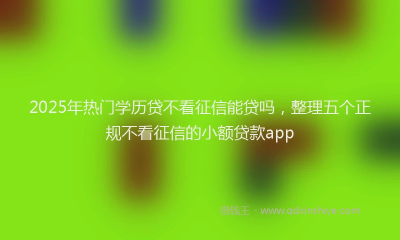 2025年热门学历贷不看征信能贷吗，整理五个正规不看征信的小额贷款app
