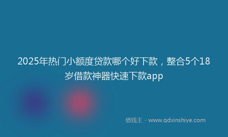 2025年热门小额度贷款哪个好下款，整合5个18岁借款神器快速下款app