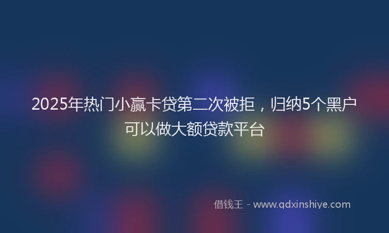 2025年热门小赢卡贷第二次被拒，归纳5个黑户可以做大额贷款平台