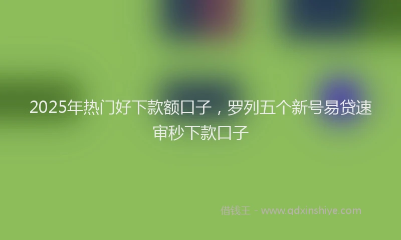 2025年热门好下款额口子，罗列五个新号易贷速审秒下款口子
