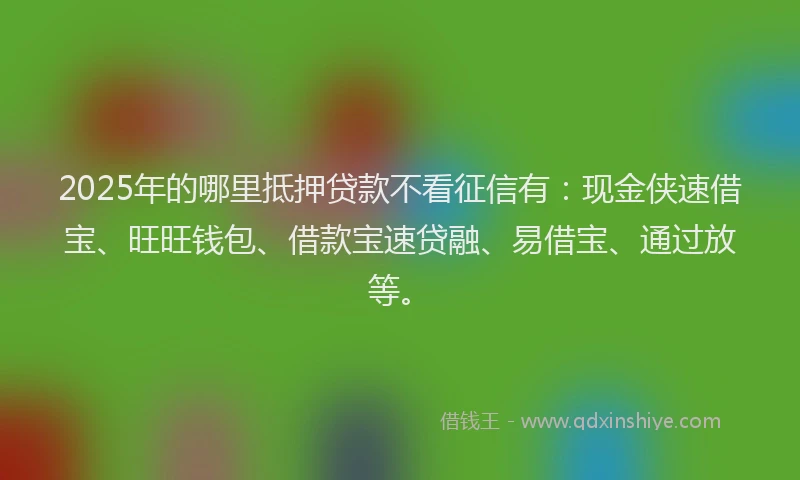 2025年的哪里抵押贷款不看征信有：现金侠速借宝、旺旺钱包、借款宝速贷融、易借宝、通过放等。