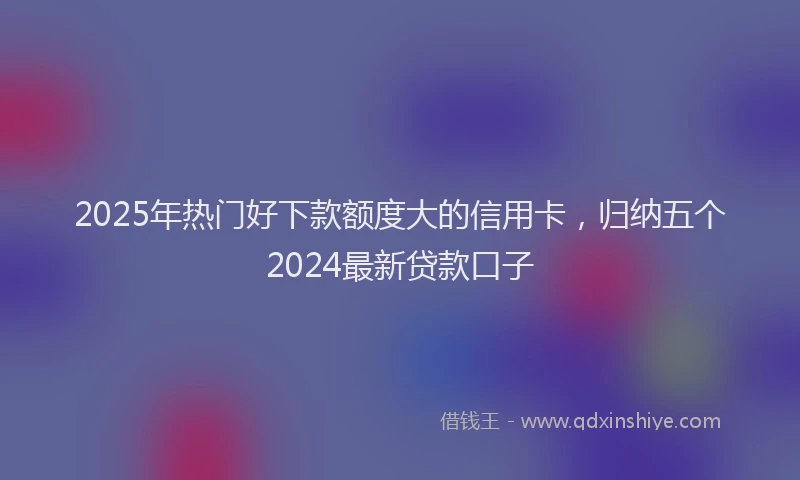 2025年热门好下款额度大的信用卡，归纳五个2024最新贷款口子