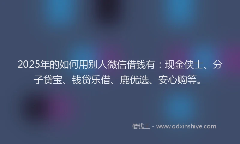 2025年的如何用别人微信借钱有：现金侠士、分子贷宝、钱贷乐借、鹿优选、安心购等。