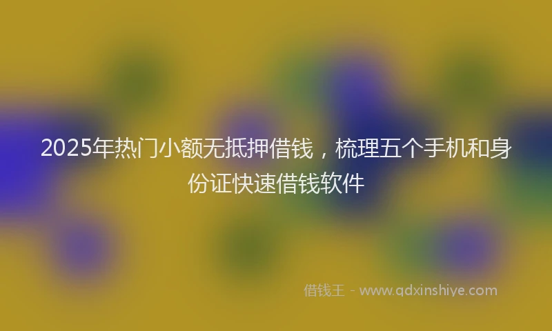 2025年热门小额无抵押借钱，梳理五个手机和身份证快速借钱软件