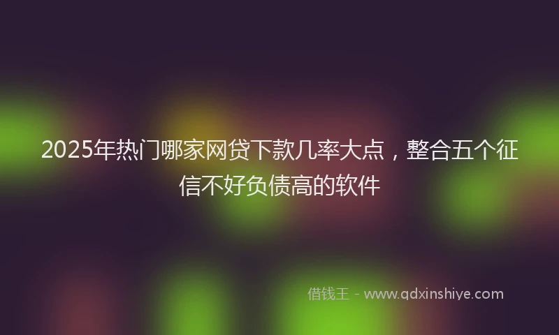 2025年热门哪家网贷下款几率大点，整合五个征信不好负债高的软件