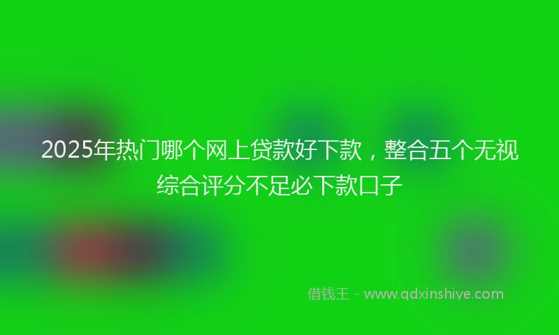 2025年热门哪个网上贷款好下款，整合五个无视综合评分不足必下款口子