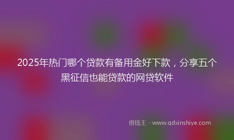 2025年热门哪个贷款有备用金好下款，分享五个黑征信也能贷款的网贷软件