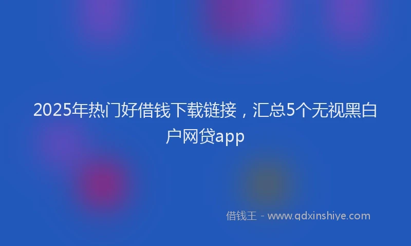 2025年热门好借钱下载链接，汇总5个无视黑白户网贷app