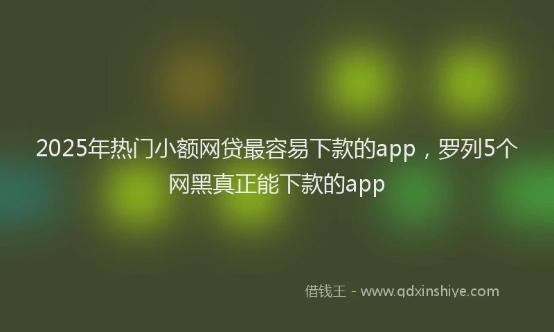 2025年热门小额网贷最容易下款的app，罗列5个网黑真正能下款的app