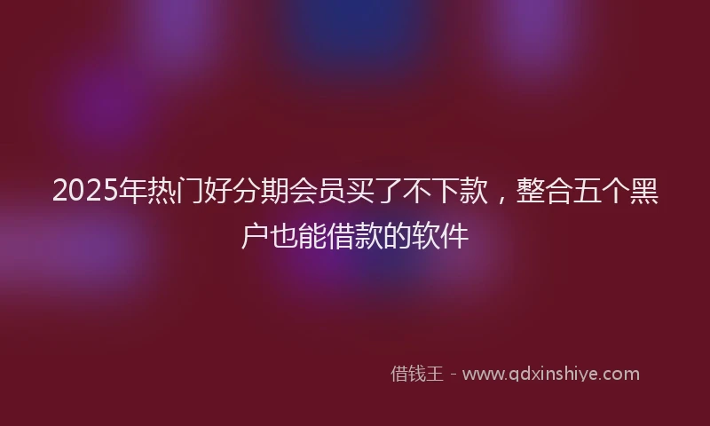 2025年热门好分期会员买了不下款,整合五个黑户也能借款的软件