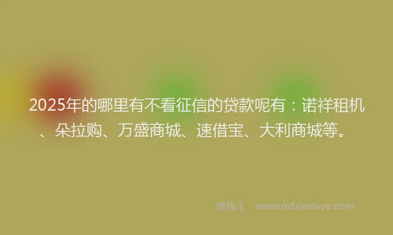 2025年的哪里有不看征信的贷款呢有：诺祥租机、朵拉购、万盛商城、速借宝、大利商城等。
