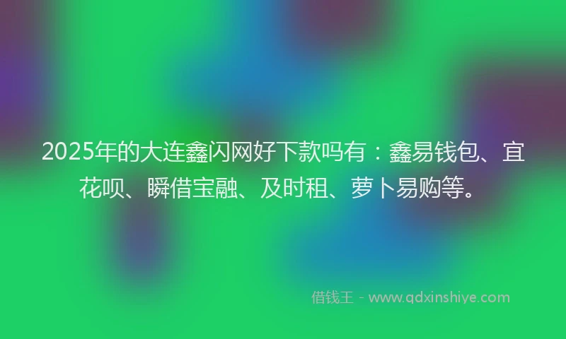 2025年的大连鑫闪网好下款吗有：鑫易钱包、宜花呗、瞬借宝融、及时租、萝卜易购等。