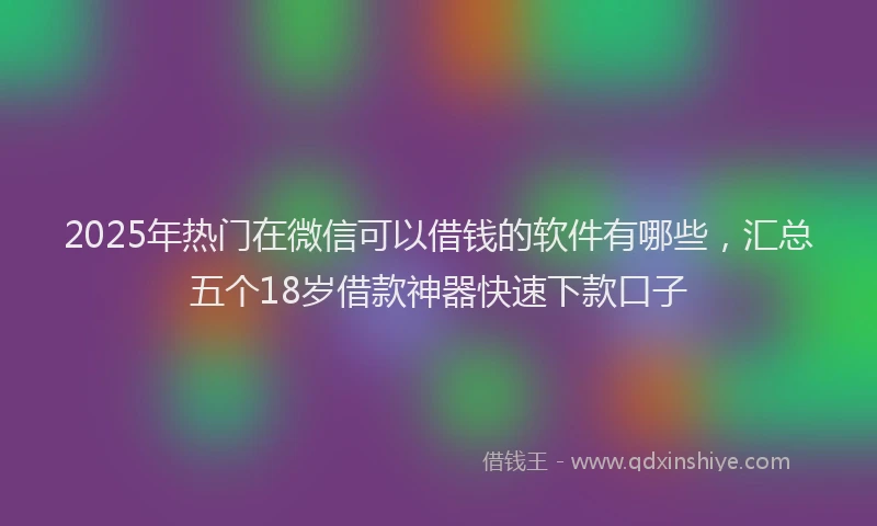2025年热门在微信可以借钱的软件有哪些，汇总五个18岁借款神器快速下款口子