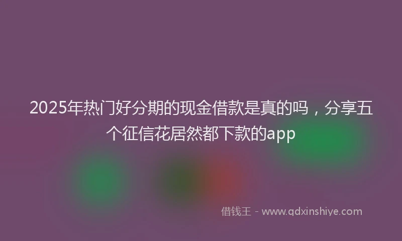 2025年热门好分期的现金借款是真的吗，分享五个征信花居然都下款的app