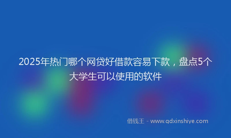 2025年热门哪个网贷好借款容易下款，盘点5个大学生可以使用的软件