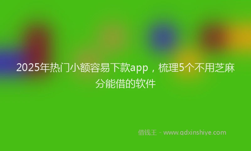 2025年热门小额容易下款app，梳理5个不用芝麻分能借的软件