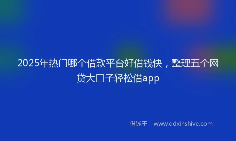 2025年热门哪个借款平台好借钱快，整理五个网贷大口子轻松借app