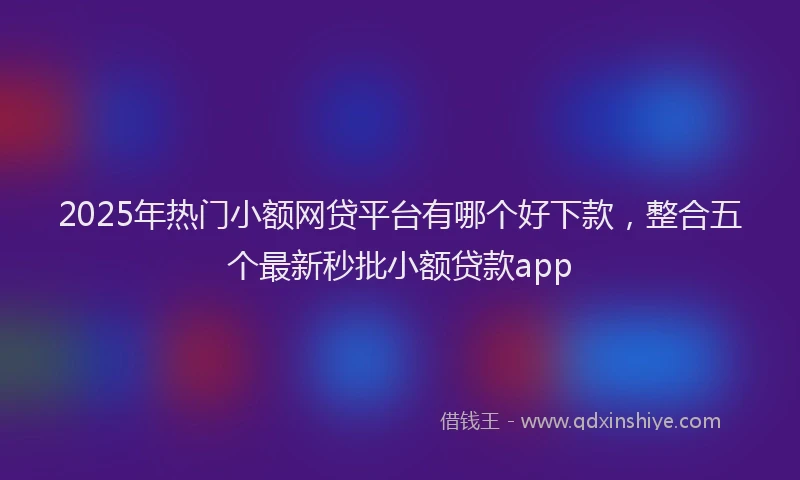 2025年热门小额网贷平台有哪个好下款，整合五个最新秒批小额贷款app