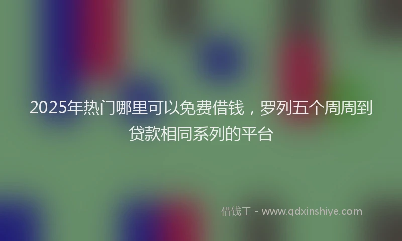 2025年热门哪里可以免费借钱，罗列五个周周到贷款相同系列的平台