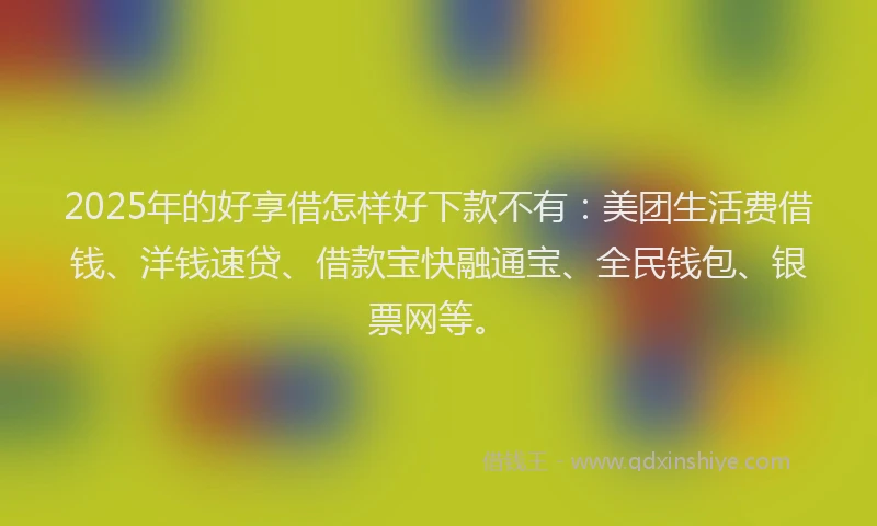 2025年的好享借怎样好下款不有：美团生活费借钱、洋钱速贷、借款宝快融通宝、全民钱包、银票网等。