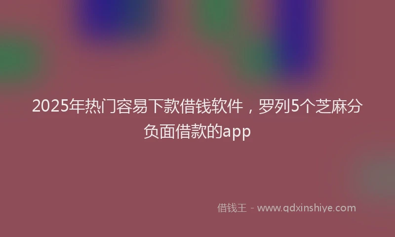 2025年热门容易下款借钱软件，罗列5个芝麻分负面借款的app