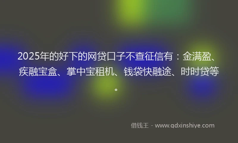 2025年的好下的网贷口子不查征信有：金满盈、疾融宝盒、掌中宝租机、钱袋快融途、时时贷等。