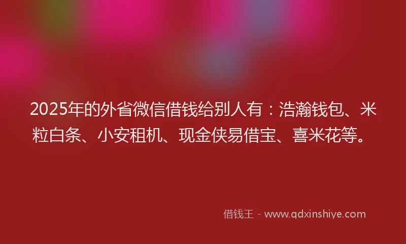 2025年的外省微信借钱给别人有：浩瀚钱包、米粒白条、小安租机、现金侠易借宝、喜米花等。