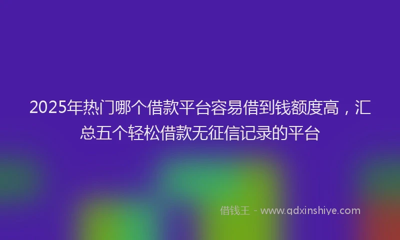 2025年热门哪个借款平台容易借到钱额度高，汇总五个轻松借款无征信记录的平台