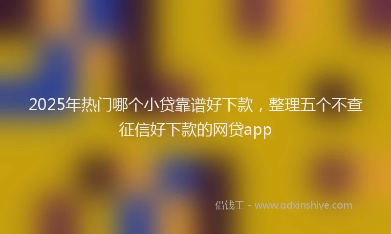 2025年热门哪个小贷靠谱好下款，整理五个不查征信好下款的网贷app