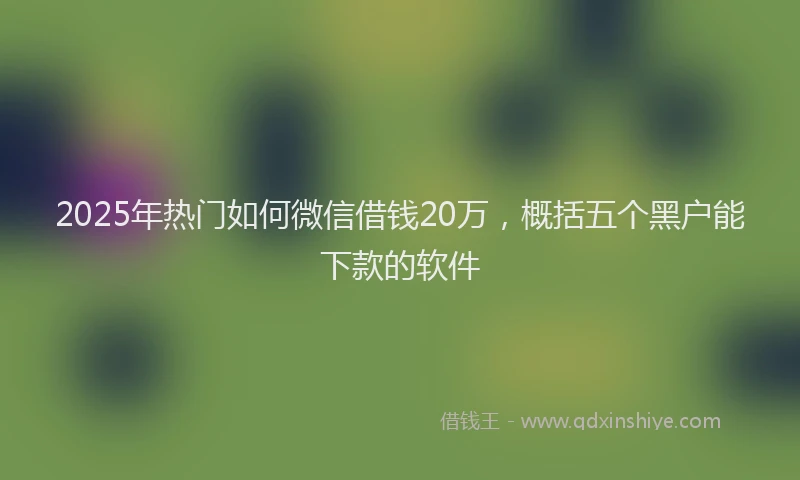 2025年热门如何微信借钱20万，概括五个黑户能下款的软件