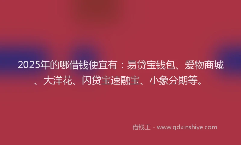 2025年的哪借钱便宜有：易贷宝钱包、爱物商城、大洋花、闪贷宝速融宝、小象分期等。