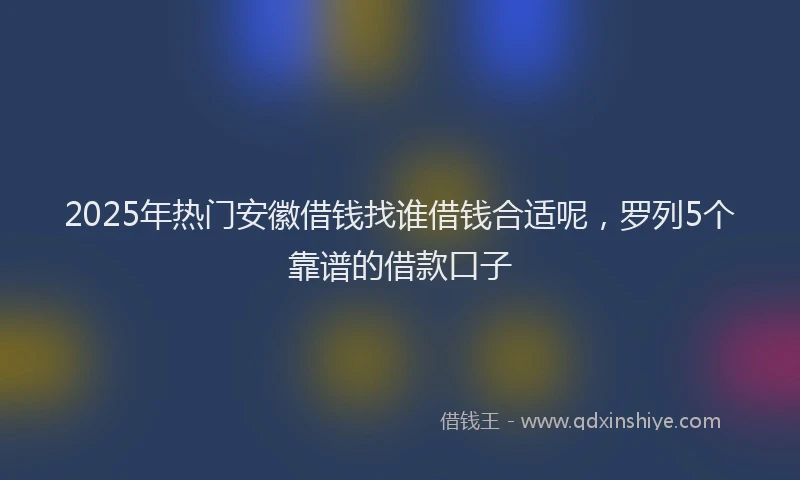 2025年热门安徽借钱找谁借钱合适呢，罗列5个靠谱的借款口子