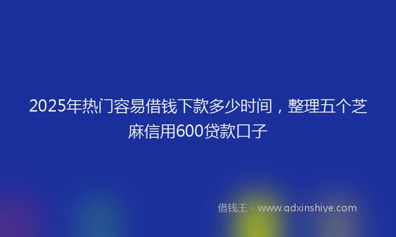 2025年热门容易借钱下款多少时间，整理五个芝麻信用600贷款口子