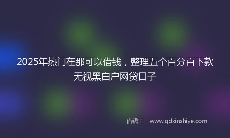 2025年热门在那可以借钱，整理五个百分百下款无视黑白户网贷口子