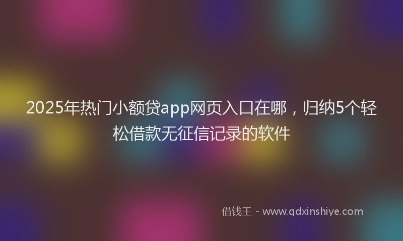 2025年热门小额贷app网页入口在哪，归纳5个轻松借款无征信记录的软件