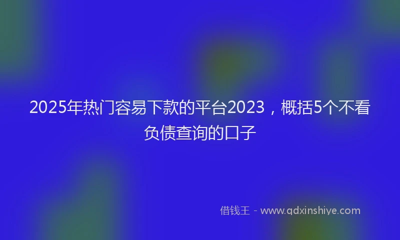 2025年热门容易下款的平台2023，概括5个不看负债查询的口子