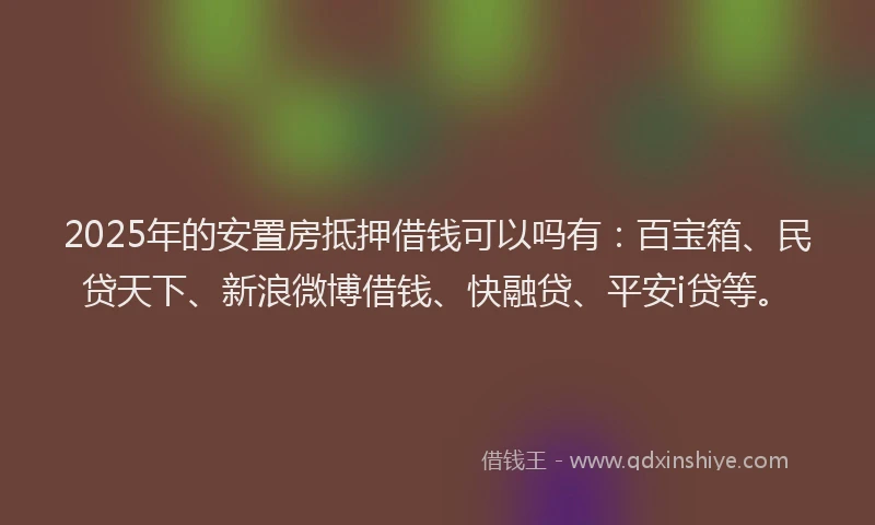 2025年的安置房抵押借钱可以吗有：百宝箱、民贷天下、新浪微博借钱、快融贷、平安i贷等。