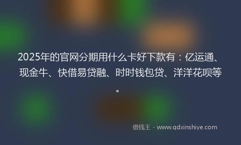 2025年的官网分期用什么卡好下款有：亿运通、现金牛、快借易贷融、时时钱包贷、洋洋花呗等。