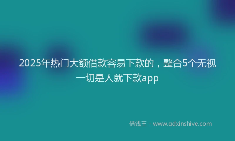 2025年热门大额借款容易下款的，整合5个无视一切是人就下款app