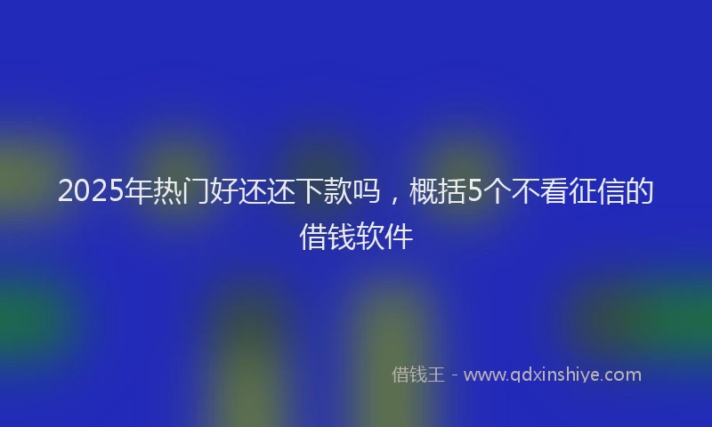 2025年热门好还还下款吗，概括5个不看征信的借钱软件