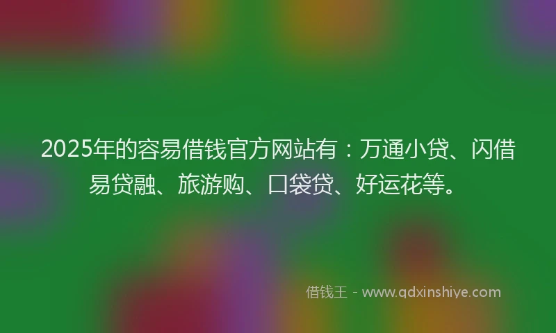 2025年的容易借钱官方网站有：万通小贷、闪借易贷融、旅游购、口袋贷、好运花等。