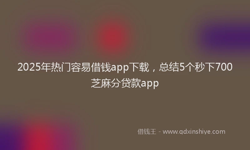 2025年热门容易借钱app下载,总结5个秒下700芝麻分贷款app