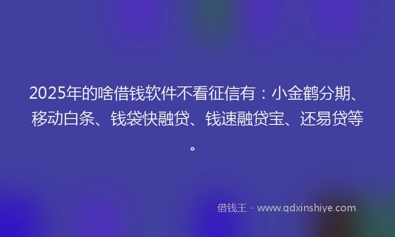 2025年的啥借钱软件不看征信有：小金鹤分期、移动白条、钱袋快融贷、钱速融贷宝、还易贷等。